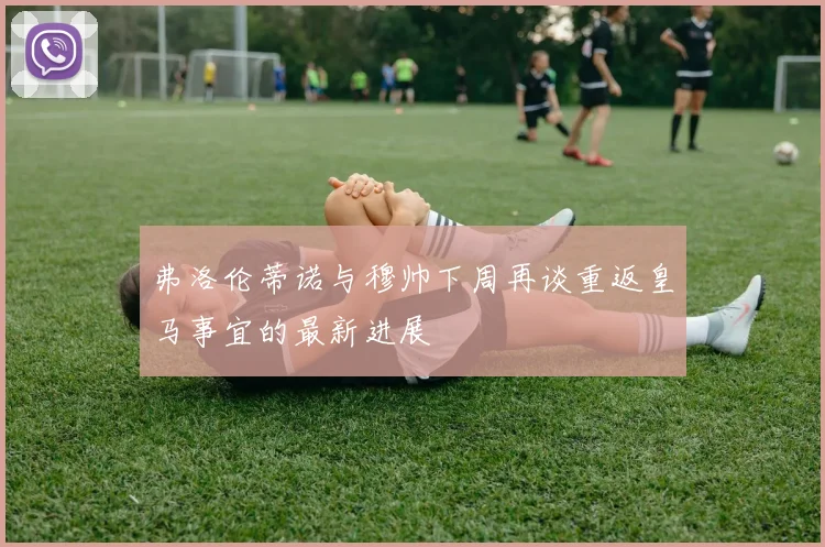 弗洛伦蒂诺与穆帅下周再谈重返皇马事宜的最新进展