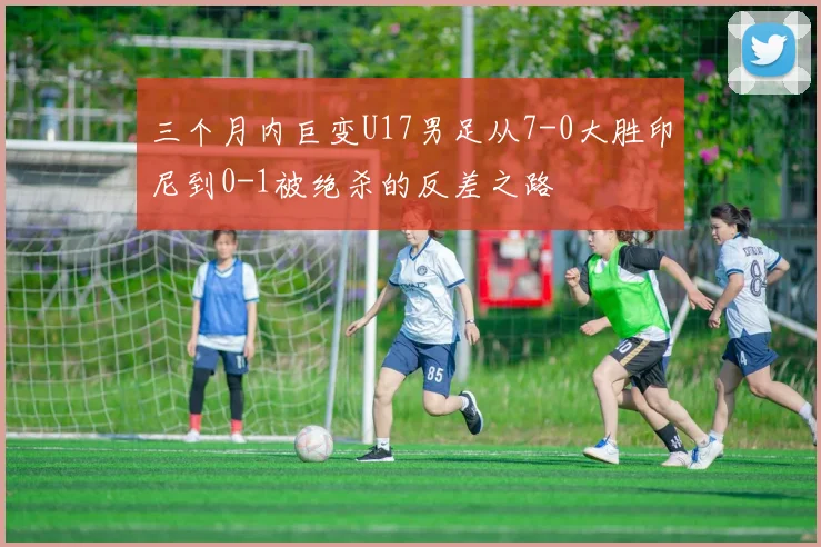 三个月内巨变U17男足从7-0大胜印尼到0-1被绝杀的反差之路