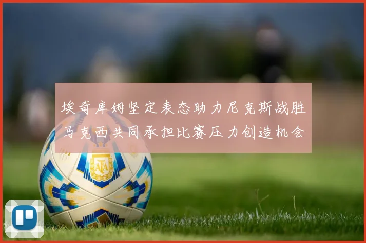 埃奇库姆坚定表态助力尼克斯战胜马克西共同承担比赛压力创造机会