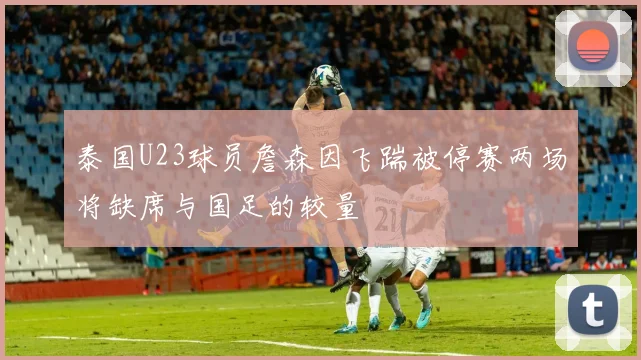泰国U23球员詹森因飞踹被停赛两场将缺席与国足的较量