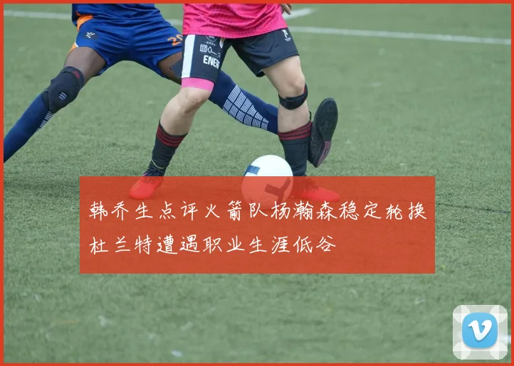 韩乔生点评火箭队杨瀚森稳定轮换杜兰特遭遇职业生涯低谷