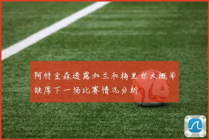 阿特金森透露加兰和梅里尔大概率缺席下一场比赛情况分析