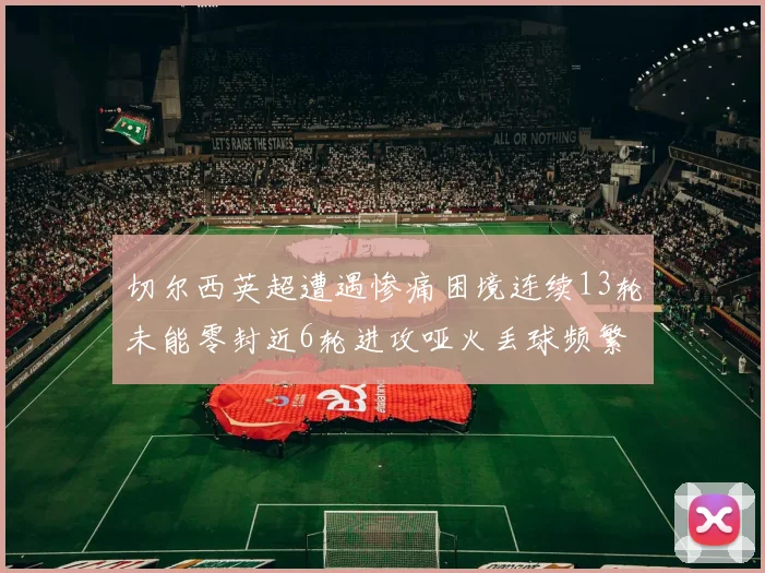 切尔西英超遭遇惨痛困境连续13轮未能零封近6轮进攻哑火丢球频繁