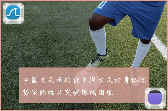 中国女足面对俄罗斯女足的身体优势依然难以突破锋线困境