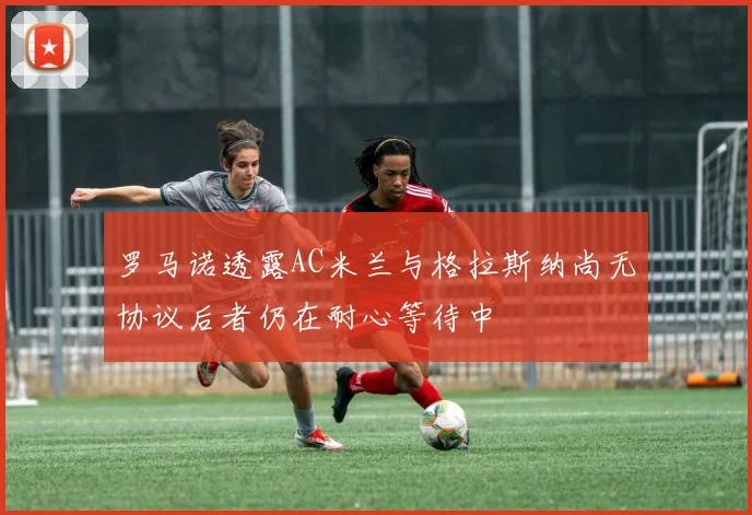 罗马诺透露AC米兰与格拉斯纳尚无协议后者仍在耐心等待中