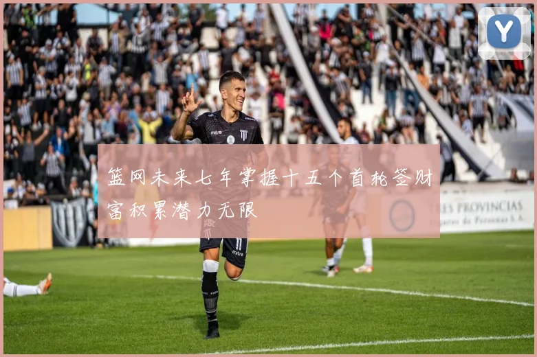 篮网未来七年掌握十五个首轮签财富积累潜力无限