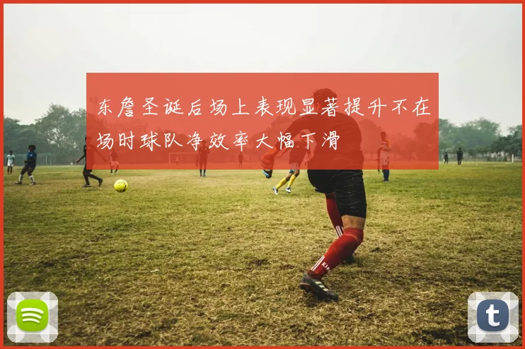 东詹圣诞后场上表现显著提升不在场时球队净效率大幅下滑