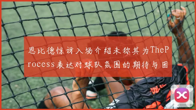 恩比德惊讶入场介绍未称其为TheProcess表达对球队氛围的期待与困惑