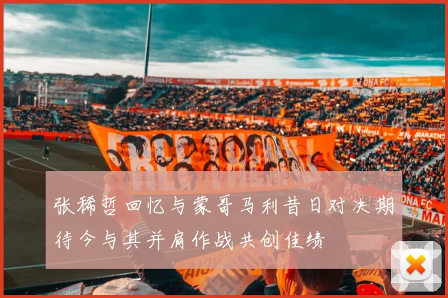 张稀哲回忆与蒙哥马利昔日对决期待今与其并肩作战共创佳绩