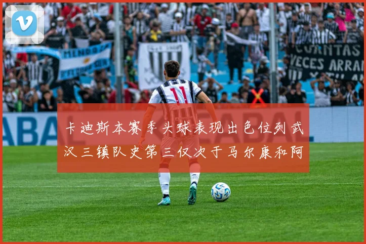卡迪斯本赛季头球表现出色位列武汉三镇队史第三仅次于马尔康和阿齐兹
