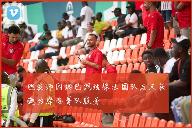 理发师因姆巴佩结缘法国队后又获邀为摩洛哥队服务
